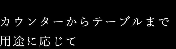 カウンターからテーブルまで用途に応じて